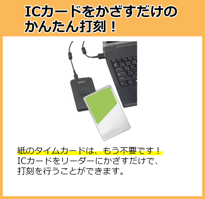 ICカードをかざすだけのかんたん打刻！紙のタイムカードはもう不要！ICカードをリーダーにかざすだけで、打刻を行うことができます。