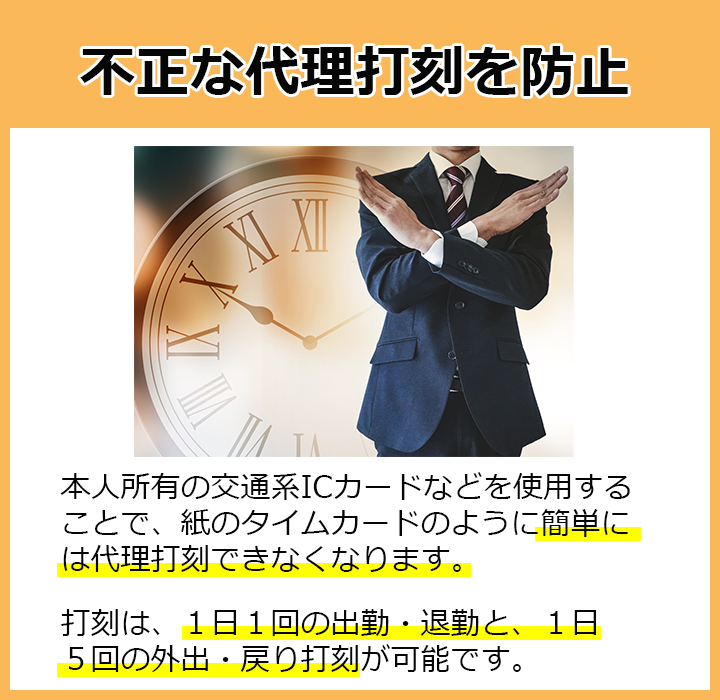 不正な代理打刻を防止！本人所有の交通系ICカードなどを使用することで、紙のタイムカードのように簡単には代理打刻できなくなります。打刻は、1日1回の出勤・退勤と、1日5回の外出・戻り打刻が可能です。