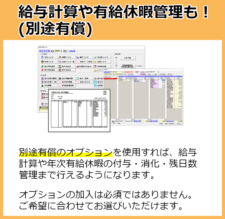 給与計算や有給休暇管理も！別途有償のオプションを使用すれば、給与計算や年次有給休暇の付与・消化・残日数管理まで行えるようになります。オプションの加入は必須ではありません。ご希望に合わせてお選びいただけます。
