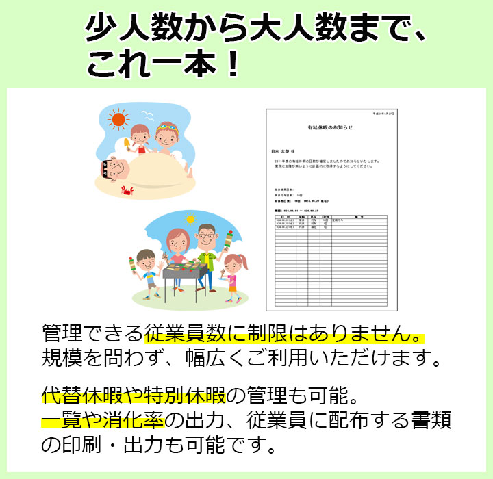 少人数から大人数までこれ一本！管理できる従業員数に制限はありません。規模を問わず幅広くご利用いただけます。代替休暇や特別休暇の管理も可能。一覧や消化率の出力、従業員に配布する書類の印刷・出力も可能です。