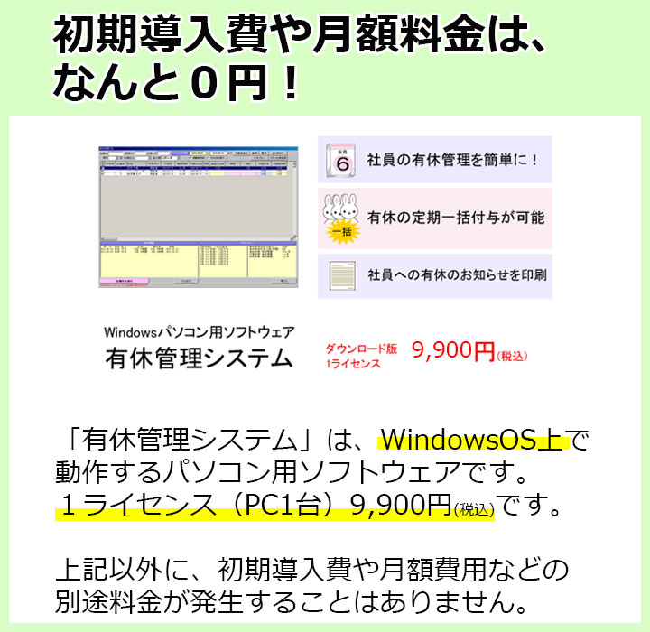 初期導入費や月額料金はなんと0円！「有休管理システム」は、WindowsOS上で
動作するパソコン用ソフトウェアです。１ライセンス（PC1台）9,800円(税込)です。上記以外に、初期導入費や月額費用などの別途料金が発生することはありません